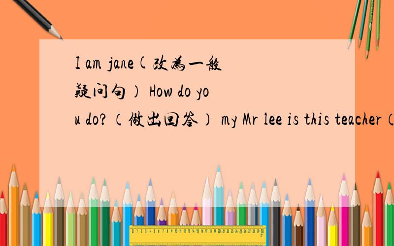 I am jane(改为一般疑问句） How do you do?（做出回答） my Mr lee is this teacher（.）