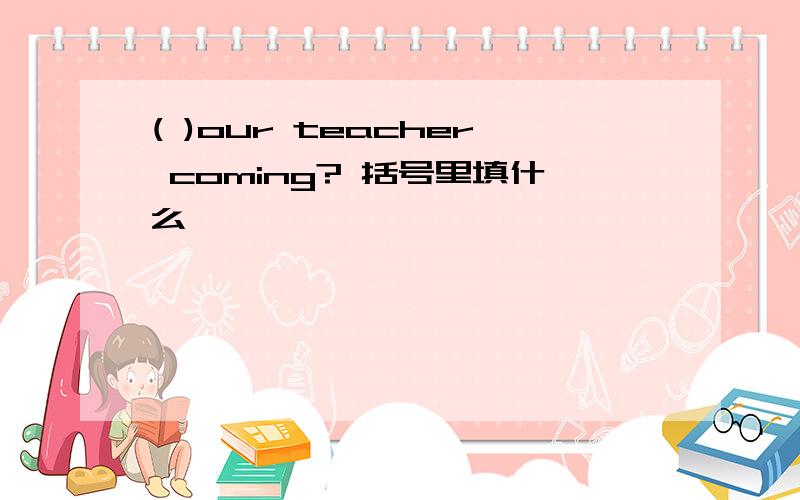 ( )our teacher coming? 括号里填什么