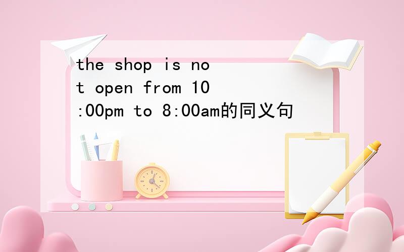 the shop is not open from 10:00pm to 8:00am的同义句