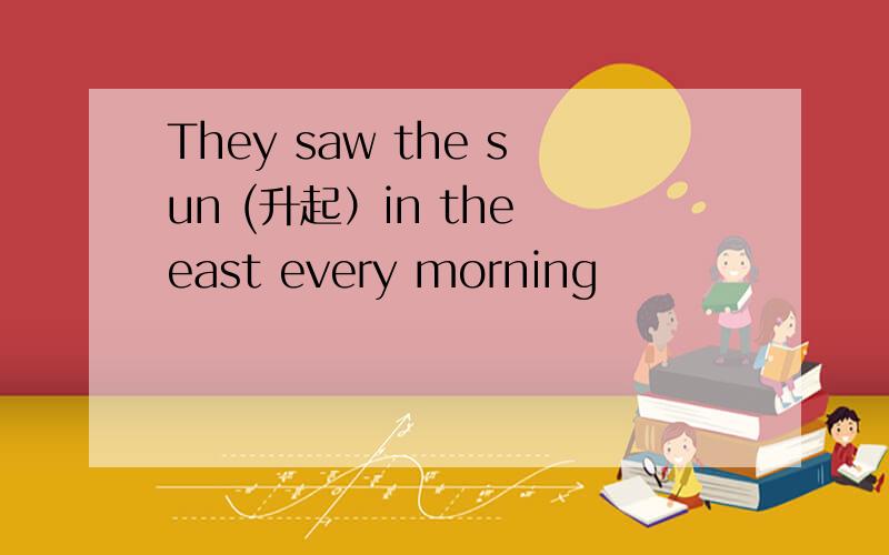 They saw the sun (升起）in the east every morning