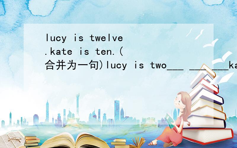 lucy is twelve.kate is ten.(合并为一句)lucy is two___ ___ ___kate.