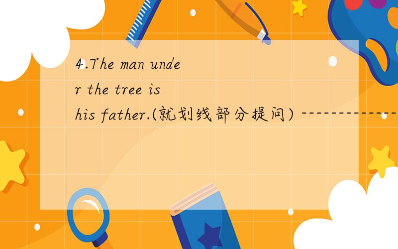 4.The man under the tree is his father.(就划线部分提问) ------------------5.There are some boys playing football in the park.(改为否定句)The man under the tree is his father.(就划线部分提问]-----------------