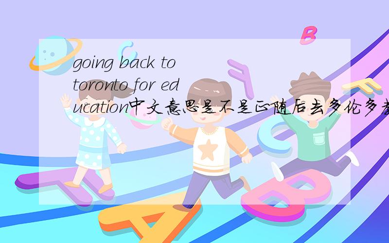going back to toronto for education中文意思是不是正随后去多伦多教育?还是培养?