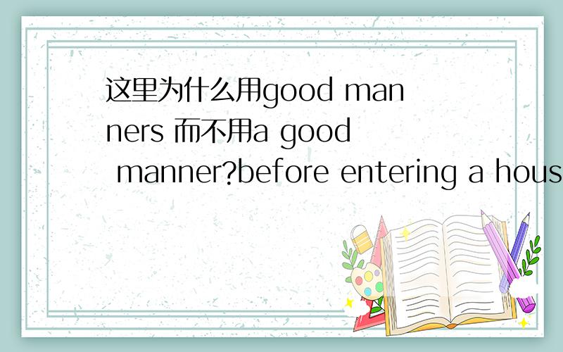 这里为什么用good manners 而不用a good manner?before entering a house in some Asian countries,it is good manners to take off your shoes.