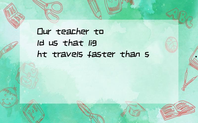 Our teacher told us that light travels faster than s_____.