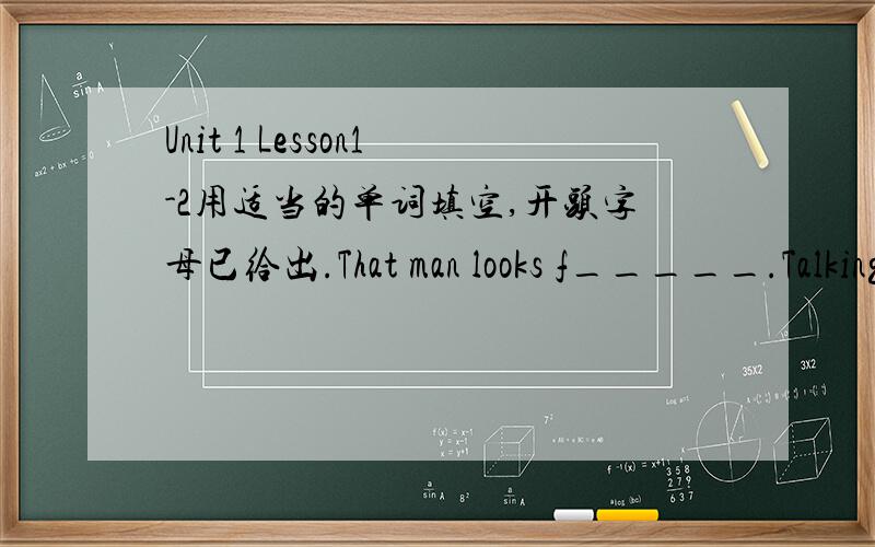 Unit 1 Lesson1-2用适当的单词填空,开头字母已给出.That man looks f_____.Talking with him is a great f_____.
