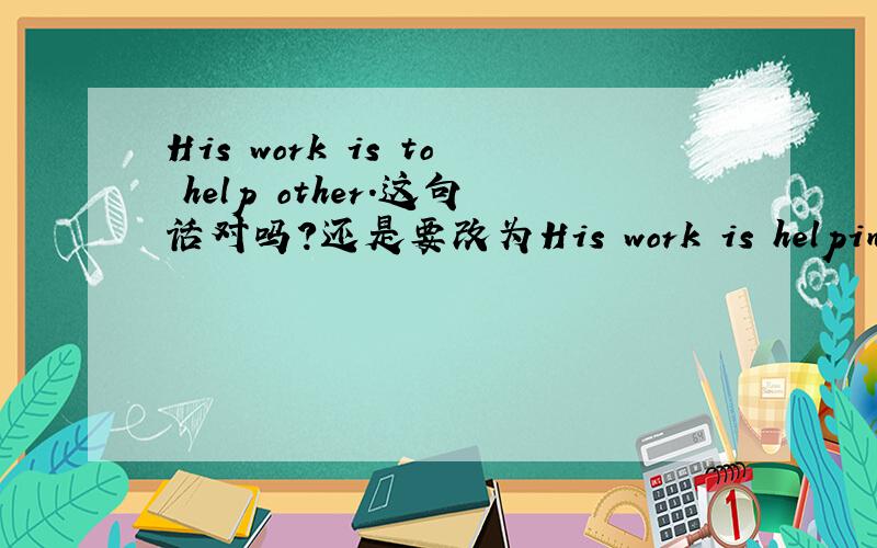 His work is to help other.这句话对吗?还是要改为His work is helping others 我曾经似乎做到过类似第一种句子