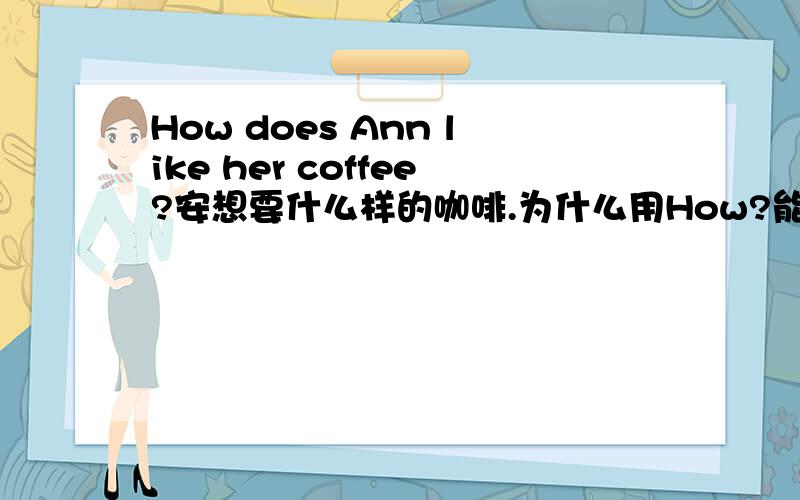 How does Ann like her coffee?安想要什么样的咖啡.为什么用How?能不能用what提问?请知道的老师们解释