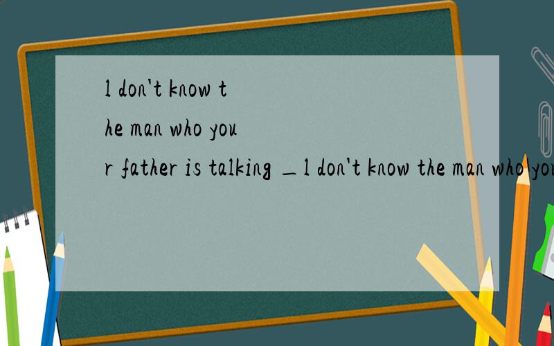l don't know the man who your father is talking _l don't know the man who your father is talking ___.       理由是什么