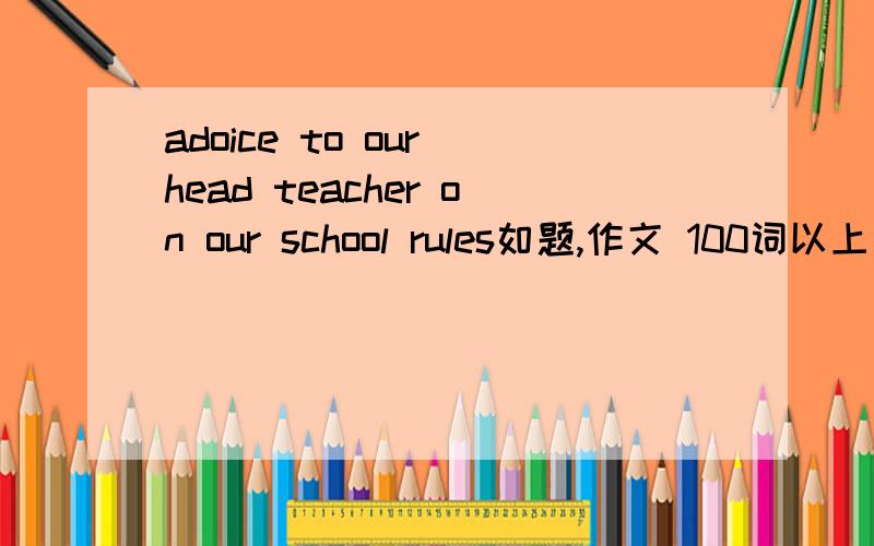 adoice to our head teacher on our school rules如题,作文 100词以上 （head teacher译为校长）,