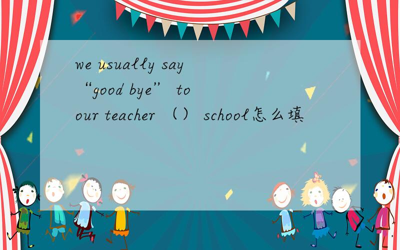 we usually say“good bye” to our teacher （） school怎么填