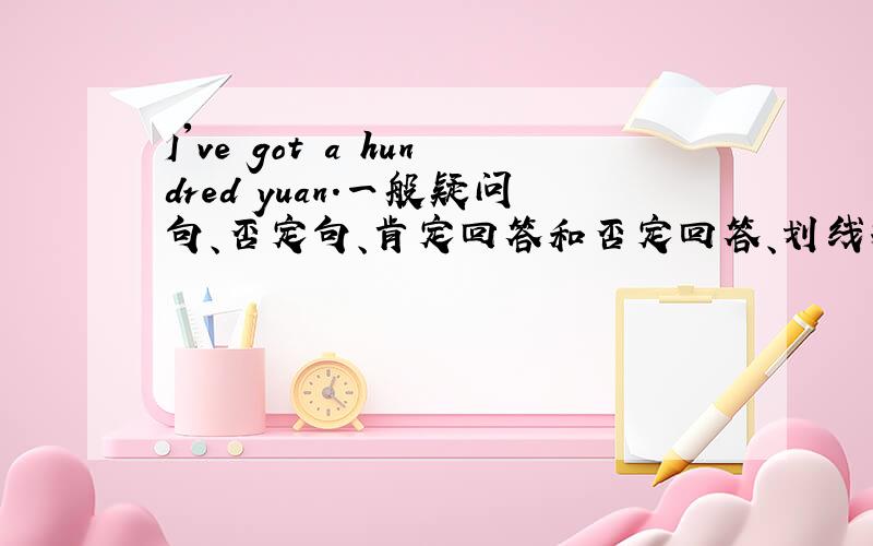 I've got a hundred yuan.一般疑问句、否定句、肯定回答和否定回答、划线提问.划线部分为a hundred yuan