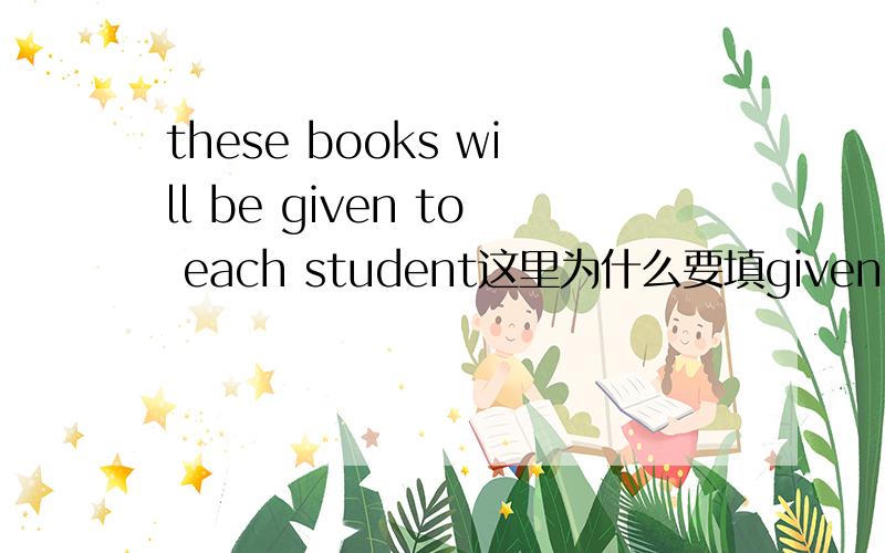these books will be given to each student这里为什么要填given 不可以填原型吗?为什么,