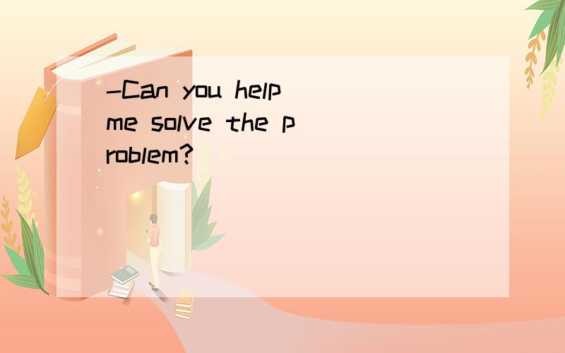 -Can you help me solve the problem?