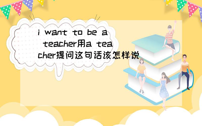 i want to be a teacher用a teacher提问这句话该怎样说