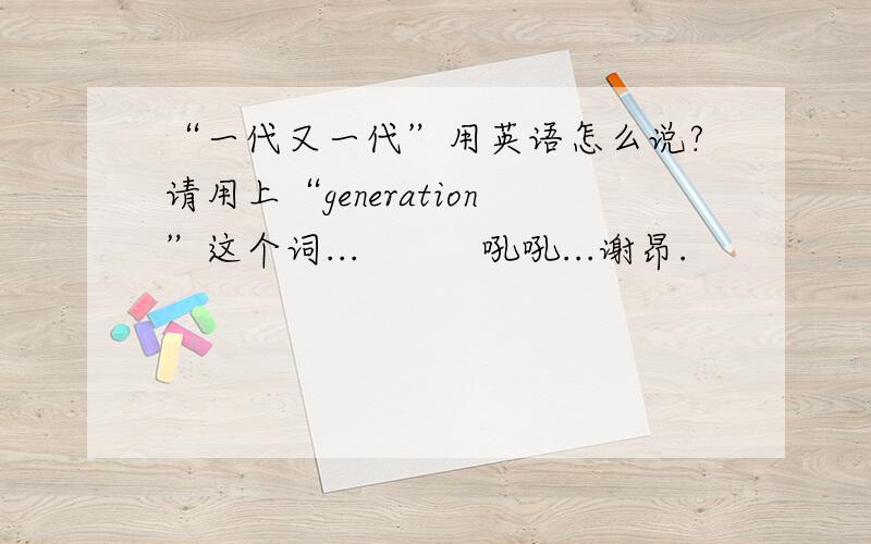 “一代又一代”用英语怎么说?请用上“generation”这个词...          吼吼...谢昂.