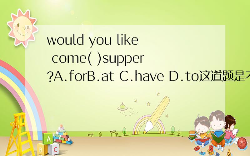 would you like come( )supper?A.forB.at C.have D.to这道题是不是有问题would you like to do sth难道是倒装句?