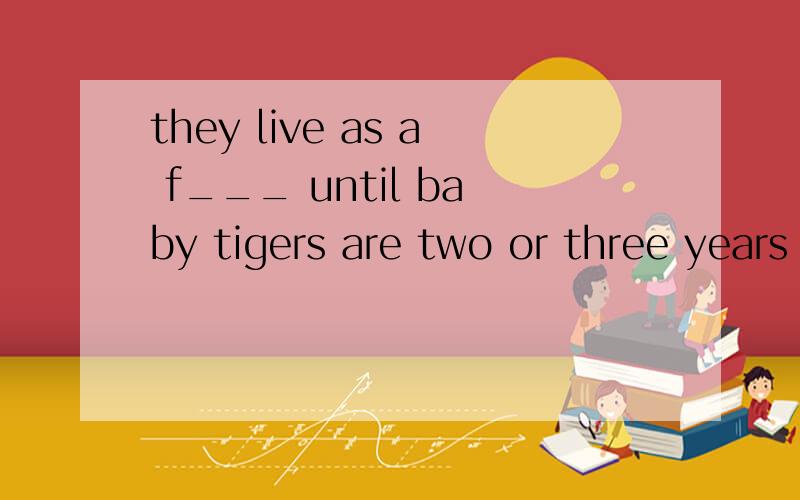 they live as a f___ until baby tigers are two or three years old.首字母填空.
