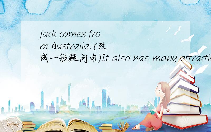 jack comes from Australia.(改成一般疑问句）It also has many attractions.(改成一般疑问句）