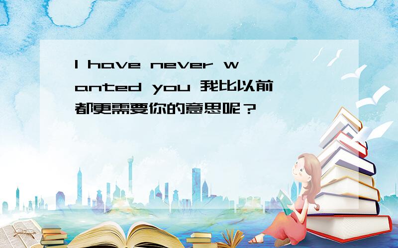 I have never wanted you 我比以前都更需要你的意思呢？