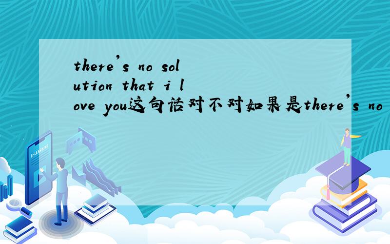 there's no solution that i love you这句话对不对如果是there's no solution to loving you呢?那应该怎样表达呢？