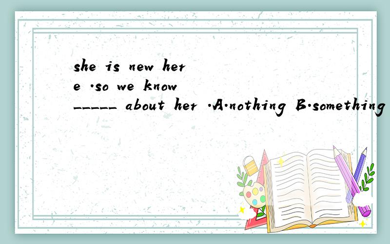 she is new here .so we know _____ about her .A.nothing B.something C.anything D.everything