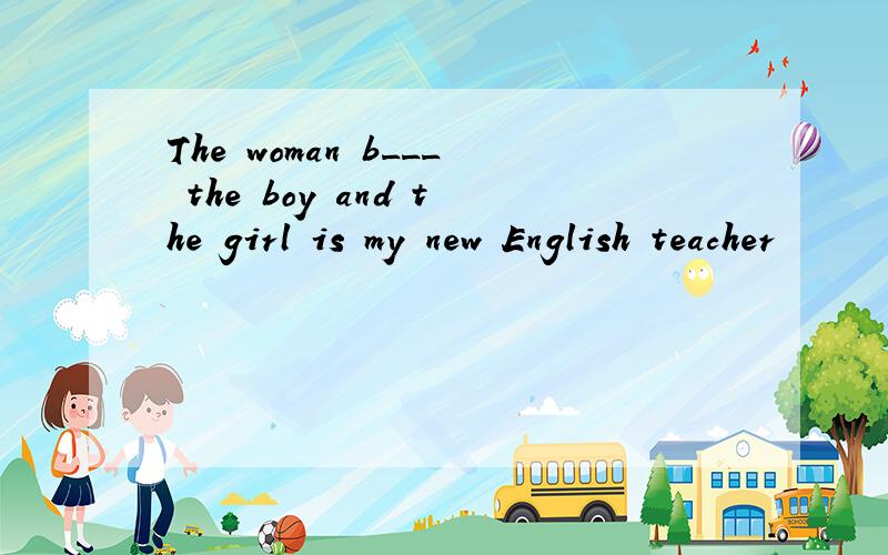 The woman b___ the boy and the girl is my new English teacher
