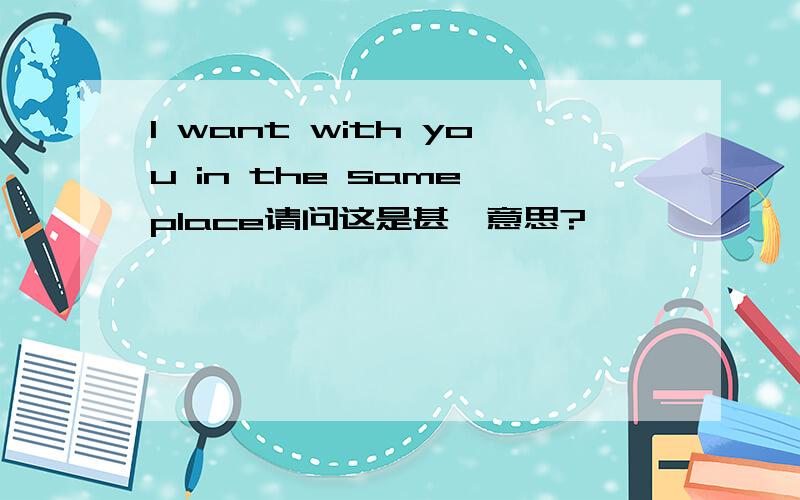 I want with you in the same place请问这是甚麼意思?