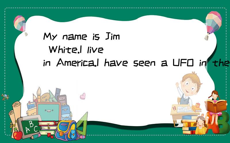 My name is Jim White.I live in America.I have seen a UFO in the daytime earlMy name is Jim White．I live in America．I have seen a UFO in the daytime early this spring．I went outside with my friend,Bill,who lived close to me．He was going home w