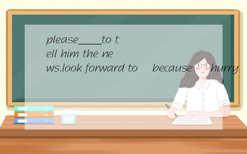 please____to tell him the news.look forward to    because     hurry      late     be busy with       ticket       remember1)show me your ______,please. 2.He is______for school again.    3.John_____his homework.    4.He often______to  school.  5.Lucy