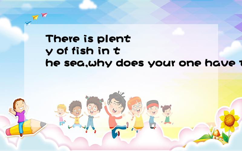 There is plenty of fish in the sea,why does your one have to be me?怎么翻译?