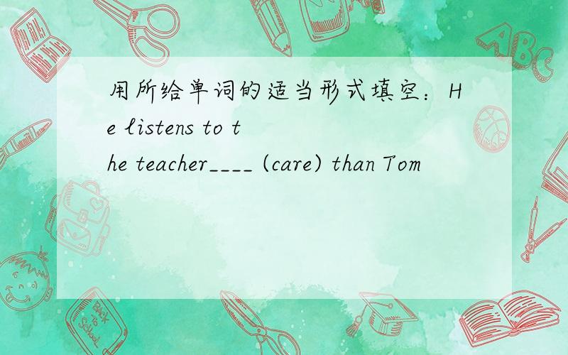 用所给单词的适当形式填空：He listens to the teacher____ (care) than Tom