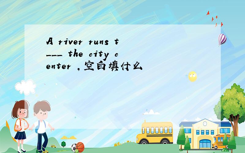 A river runs t___ the city center ,空白填什么