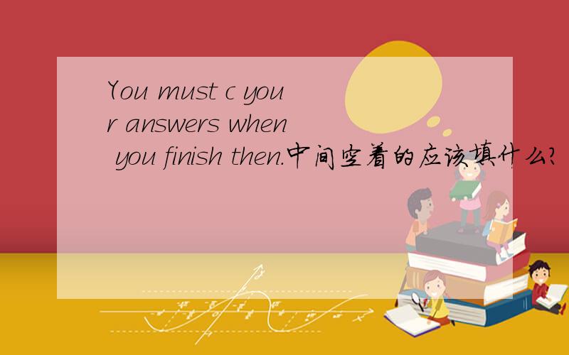 You must c your answers when you finish then.中间空着的应该填什么?