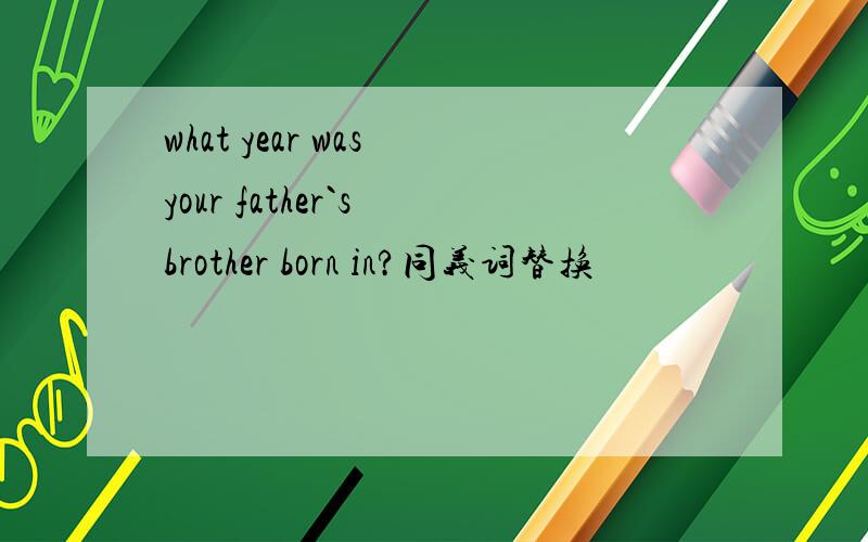 what year was your father`s brother born in?同义词替换