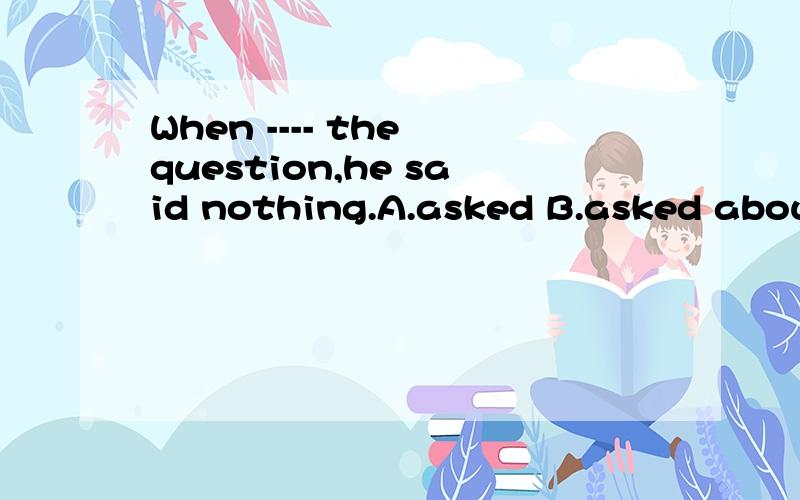 When ---- the question,he said nothing.A.asked B.asked aboutWhen ---- the question,he said nothing.A.asked B.asked about
