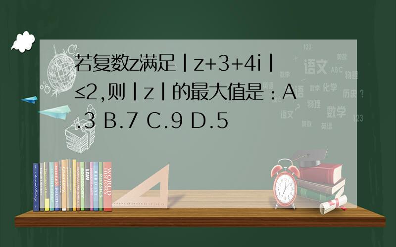 若复数z满足|z+3+4i|≤2,则|z|的最大值是：A.3 B.7 C.9 D.5
