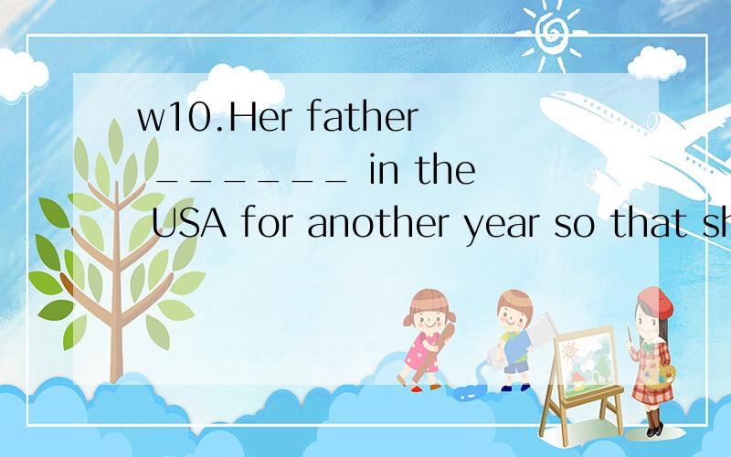 w10.Her father ______ in the USA for another year so that she could work toward her master’s degr