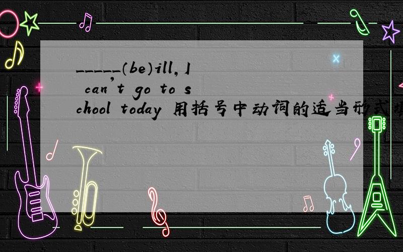 _____（be）ill,I can't go to school today 用括号中动词的适当形式填空