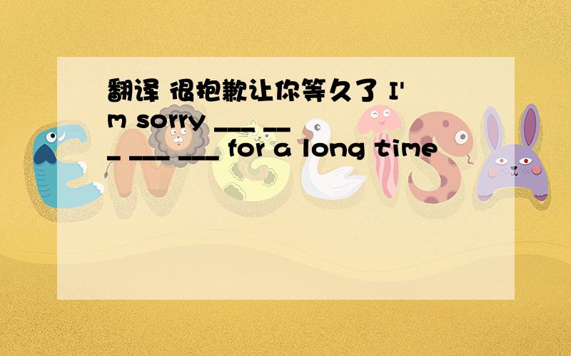 翻译 很抱歉让你等久了 I'm sorry ___ ___ ___ ___ for a long time