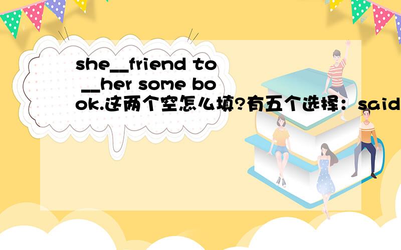 she__friend to __her some book.这两个空怎么填?有五个选择：said send finished fine went
