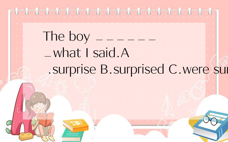 The boy _______what I said.A .surprise B.surprised C.were surprised D.was surprised at选哪个啊