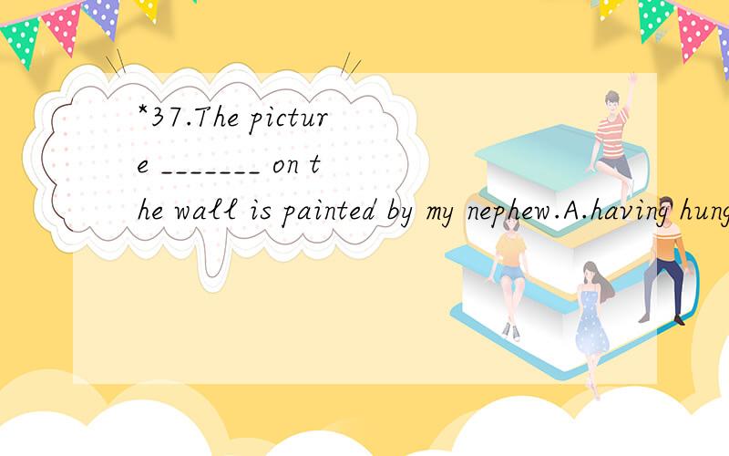 *37.The picture _______ on the wall is painted by my nephew.A.having hung B.hangng C.hang sD.being hung 翻译并分析.B选项改为hanging