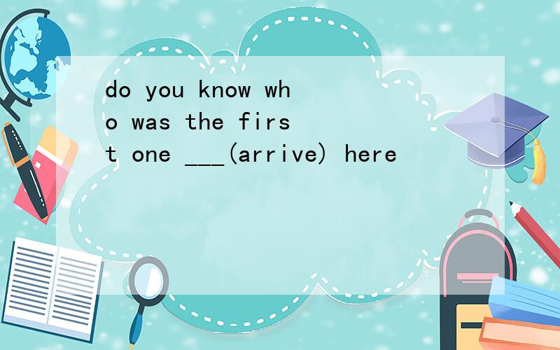 do you know who was the first one ___(arrive) here