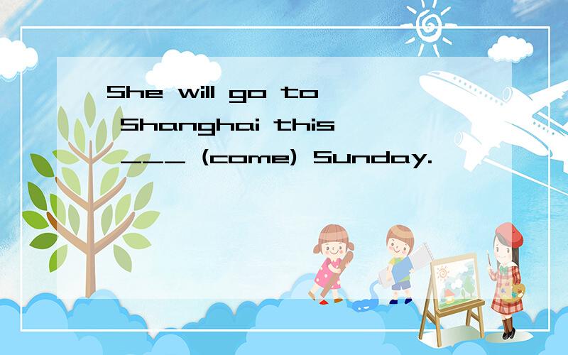 She will go to Shanghai this ___ (come) Sunday.