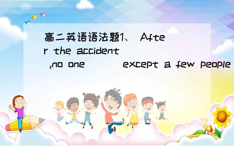 高二英语语法题1、 After the accident ,no one ___except a few people who were badly injured.survived was suvived