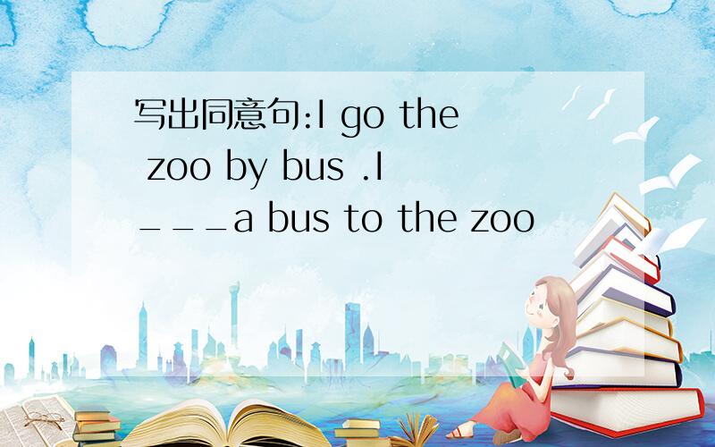 写出同意句:I go the zoo by bus .I___a bus to the zoo