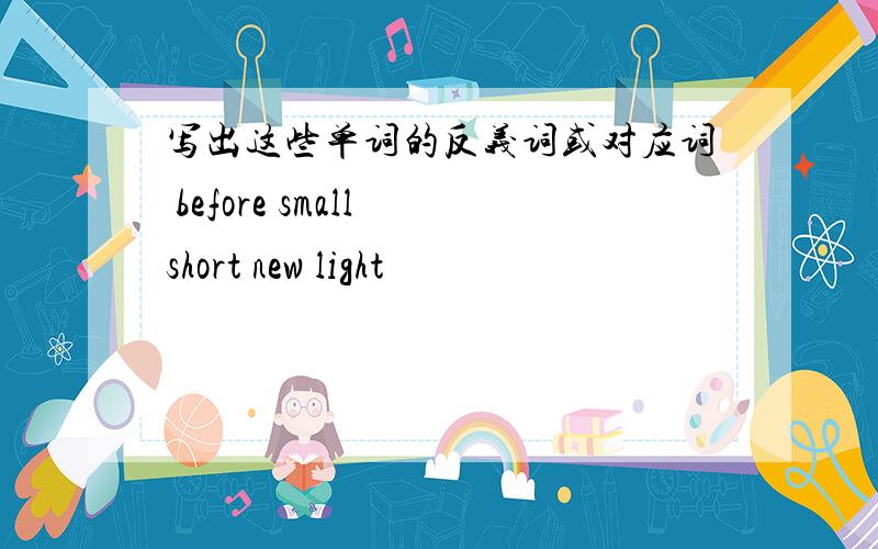 写出这些单词的反义词或对应词 before small short new light