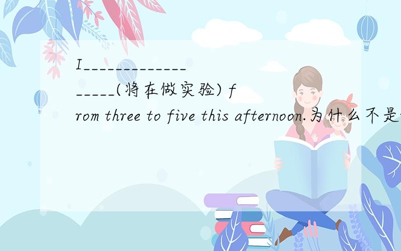 I__________________(将在做实验) from three to five this afternoon.为什么不是will doing experiment 而是will be doing experiment