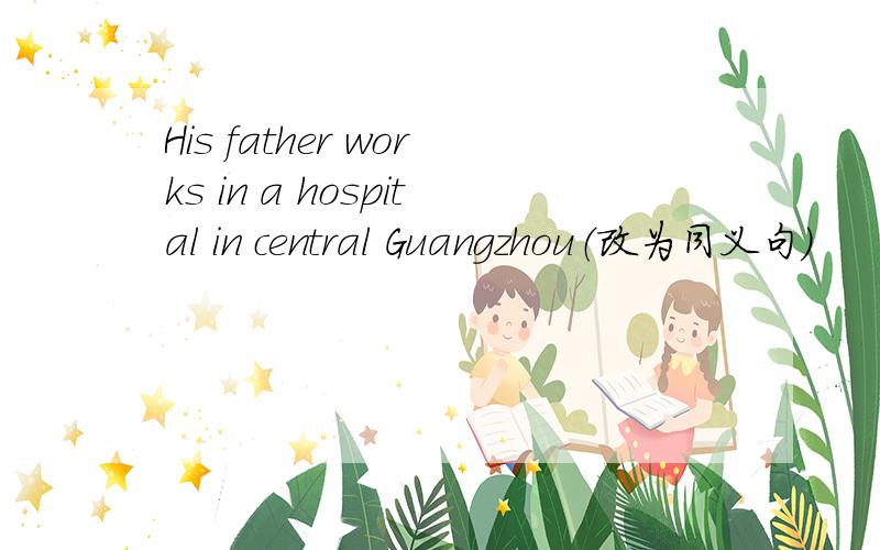 His father works in a hospital in central Guangzhou（改为同义句）